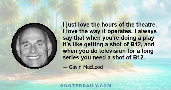 I just love the hours of the theatre, I love the way it operates. I always say that when you're doing a play it's like getting a shot of B12, and when you do television for a long series you need a shot of B12.