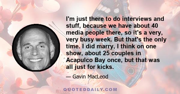 I'm just there to do interviews and stuff, because we have about 40 media people there, so it's a very, very busy week. But that's the only time. I did marry, I think on one show, about 25 couples in Acapulco Bay once,