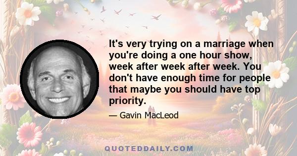 It's very trying on a marriage when you're doing a one hour show, week after week after week. You don't have enough time for people that maybe you should have top priority.