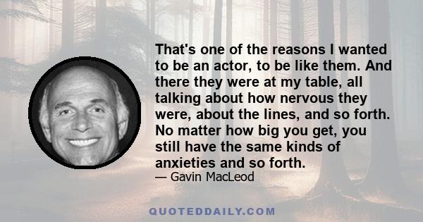 That's one of the reasons I wanted to be an actor, to be like them. And there they were at my table, all talking about how nervous they were, about the lines, and so forth. No matter how big you get, you still have the