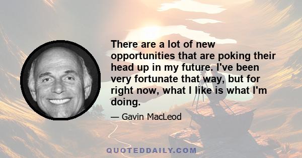 There are a lot of new opportunities that are poking their head up in my future. I've been very fortunate that way, but for right now, what I like is what I'm doing.