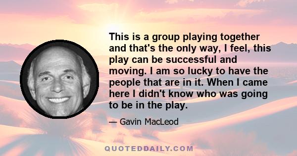 This is a group playing together and that's the only way, I feel, this play can be successful and moving. I am so lucky to have the people that are in it. When I came here I didn't know who was going to be in the play.