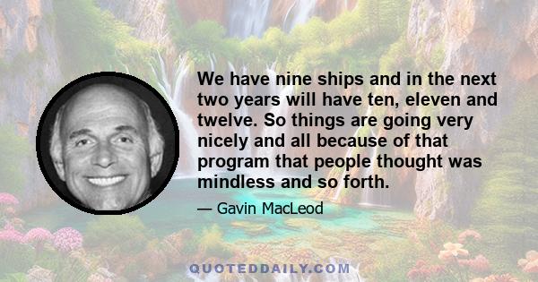 We have nine ships and in the next two years will have ten, eleven and twelve. So things are going very nicely and all because of that program that people thought was mindless and so forth.