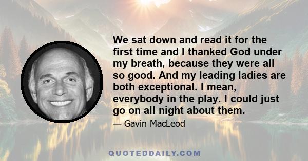 We sat down and read it for the first time and I thanked God under my breath, because they were all so good. And my leading ladies are both exceptional. I mean, everybody in the play. I could just go on all night about