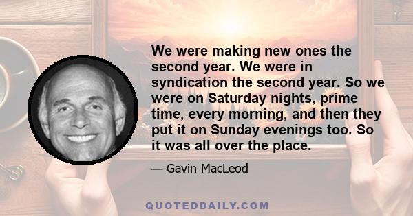 We were making new ones the second year. We were in syndication the second year. So we were on Saturday nights, prime time, every morning, and then they put it on Sunday evenings too. So it was all over the place.