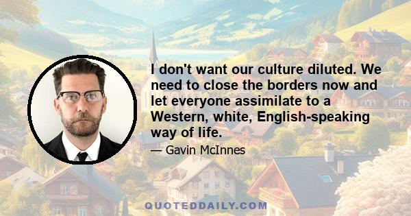 I don't want our culture diluted. We need to close the borders now and let everyone assimilate to a Western, white, English-speaking way of life.