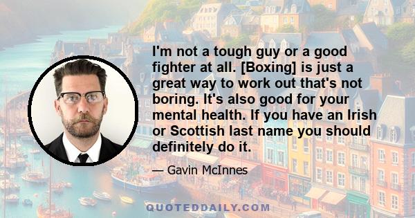 I'm not a tough guy or a good fighter at all. [Boxing] is just a great way to work out that's not boring. It's also good for your mental health. If you have an Irish or Scottish last name you should definitely do it.