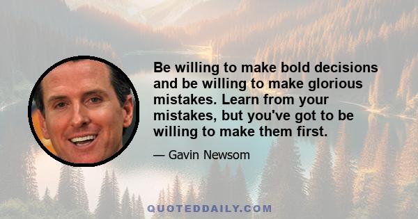 Be willing to make bold decisions and be willing to make glorious mistakes. Learn from your mistakes, but you've got to be willing to make them first.