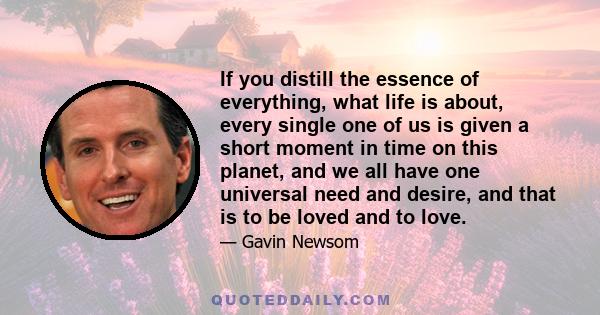 If you distill the essence of everything, what life is about, every single one of us is given a short moment in time on this planet, and we all have one universal need and desire, and that is to be loved and to love.