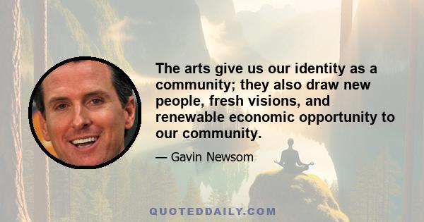 The arts give us our identity as a community; they also draw new people, fresh visions, and renewable economic opportunity to our community.