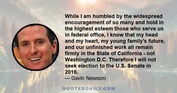 While I am humbled by the widespread encouragement of so many and hold in the highest esteem those who serve us in federal office, I know that my head and my heart, my young family's future, and our unfinished work all