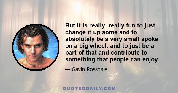 But it is really, really fun to just change it up some and to absolutely be a very small spoke on a big wheel, and to just be a part of that and contribute to something that people can enjoy.