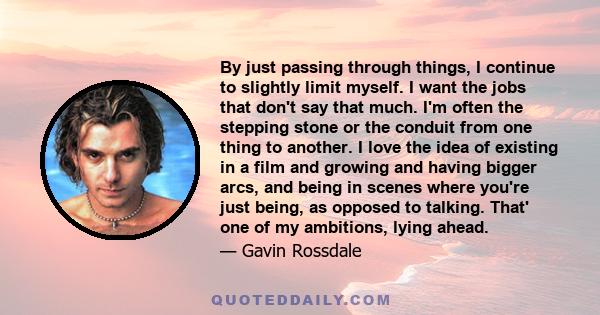 By just passing through things, I continue to slightly limit myself. I want the jobs that don't say that much. I'm often the stepping stone or the conduit from one thing to another. I love the idea of existing in a film 