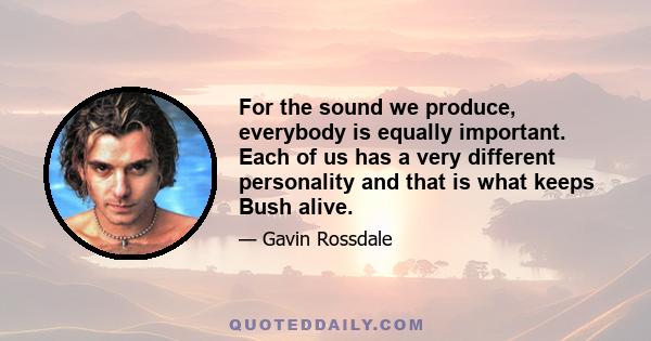 For the sound we produce, everybody is equally important. Each of us has a very different personality and that is what keeps Bush alive.