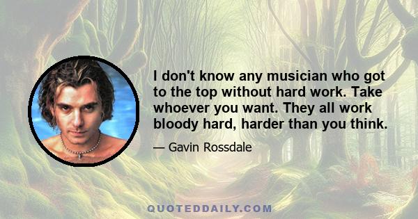 I don't know any musician who got to the top without hard work. Take whoever you want. They all work bloody hard, harder than you think.