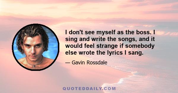 I don't see myself as the boss. I sing and write the songs, and it would feel strange if somebody else wrote the lyrics I sang.