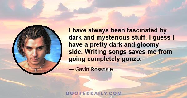 I have always been fascinated by dark and mysterious stuff. I guess I have a pretty dark and gloomy side. Writing songs saves me from going completely gonzo.