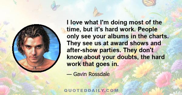 I love what I'm doing most of the time, but it's hard work. People only see your albums in the charts. They see us at award shows and after-show parties. They don't know about your doubts, the hard work that goes in.