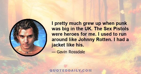 I pretty much grew up when punk was big in the UK. The Sex Pistols were heroes for me. I used to run around like Johnny Rotten. I had a jacket like his.