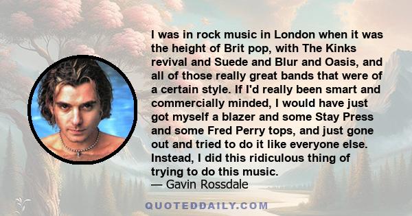 I was in rock music in London when it was the height of Brit pop, with The Kinks revival and Suede and Blur and Oasis, and all of those really great bands that were of a certain style. If I'd really been smart and