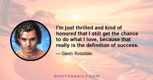 I'm just thrilled and kind of honored that I still get the chance to do what I love, because that really is the definition of success.