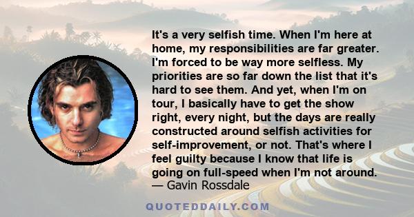 It's a very selfish time. When I'm here at home, my responsibilities are far greater. I'm forced to be way more selfless. My priorities are so far down the list that it's hard to see them. And yet, when I'm on tour, I