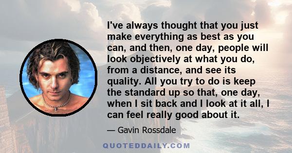 I've always thought that you just make everything as best as you can, and then, one day, people will look objectively at what you do, from a distance, and see its quality. All you try to do is keep the standard up so