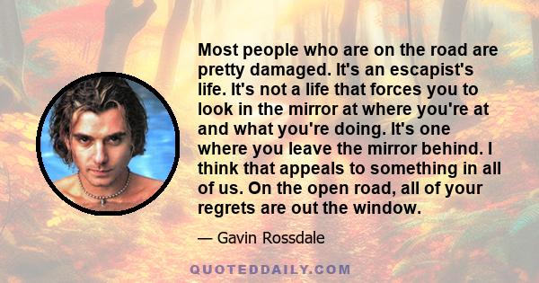 Most people who are on the road are pretty damaged. It's an escapist's life. It's not a life that forces you to look in the mirror at where you're at and what you're doing. It's one where you leave the mirror behind. I