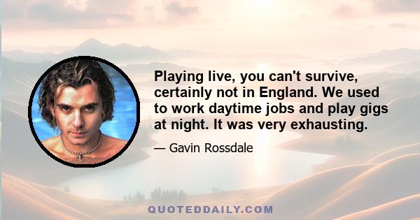 Playing live, you can't survive, certainly not in England. We used to work daytime jobs and play gigs at night. It was very exhausting.