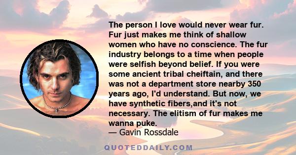 The person I love would never wear fur. Fur just makes me think of shallow women who have no conscience. The fur industry belongs to a time when people were selfish beyond belief. If you were some ancient tribal