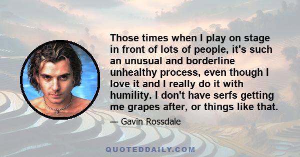 Those times when I play on stage in front of lots of people, it's such an unusual and borderline unhealthy process, even though I love it and I really do it with humility. I don't have serfs getting me grapes after, or