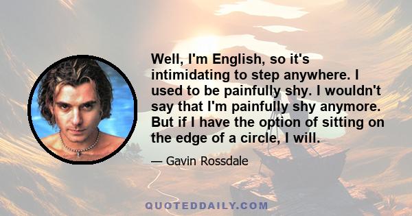 Well, I'm English, so it's intimidating to step anywhere. I used to be painfully shy. I wouldn't say that I'm painfully shy anymore. But if I have the option of sitting on the edge of a circle, I will.