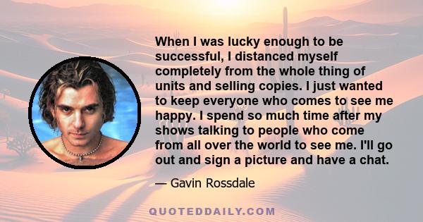 When I was lucky enough to be successful, I distanced myself completely from the whole thing of units and selling copies. I just wanted to keep everyone who comes to see me happy. I spend so much time after my shows