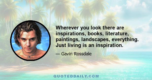 Wherever you look there are inspirations, books, literature, paintings, landscapes, everything. Just living is an inspiration.