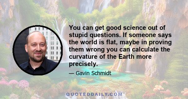 You can get good science out of stupid questions. If someone says the world is flat, maybe in proving them wrong you can calculate the curvature of the Earth more precisely.