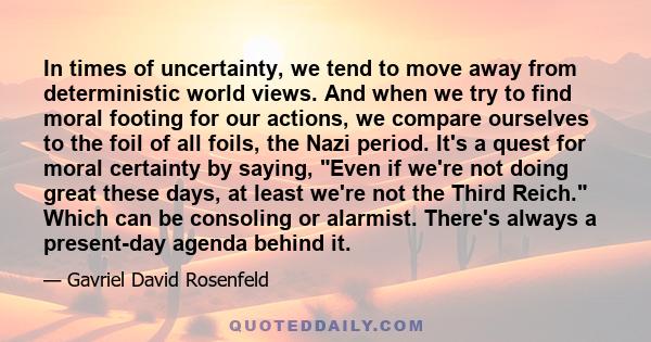 In times of uncertainty, we tend to move away from deterministic world views. And when we try to find moral footing for our actions, we compare ourselves to the foil of all foils, the Nazi period. It's a quest for moral 