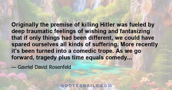 Originally the premise of killing Hitler was fueled by deep traumatic feelings of wishing and fantasizing that if only things had been different, we could have spared ourselves all kinds of suffering. More recently it's 