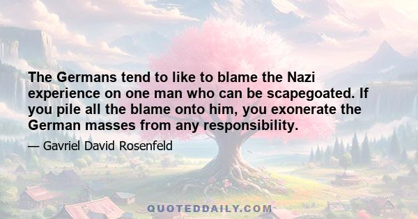 The Germans tend to like to blame the Nazi experience on one man who can be scapegoated. If you pile all the blame onto him, you exonerate the German masses from any responsibility.