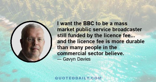 I want the BBC to be a mass market public service broadcaster still funded by the licence fee... and the licence fee is more durable than many people in the commercial sector believe.