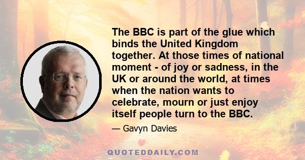 The BBC is part of the glue which binds the United Kingdom together. At those times of national moment - of joy or sadness, in the UK or around the world, at times when the nation wants to celebrate, mourn or just enjoy 