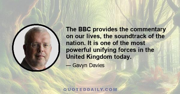 The BBC provides the commentary on our lives, the soundtrack of the nation. It is one of the most powerful unifying forces in the United Kingdom today.