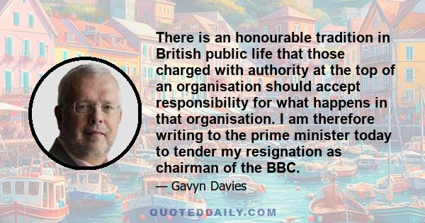 There is an honourable tradition in British public life that those charged with authority at the top of an organisation should accept responsibility for what happens in that organisation. I am therefore writing to the