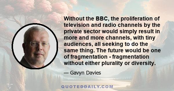 Without the BBC, the proliferation of television and radio channels by the private sector would simply result in more and more channels, with tiny audiences, all seeking to do the same thing. The future would be one of