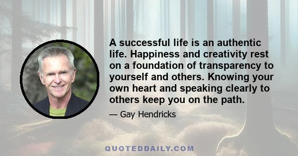 A successful life is an authentic life. Happiness and creativity rest on a foundation of transparency to yourself and others. Knowing your own heart and speaking clearly to others keep you on the path.