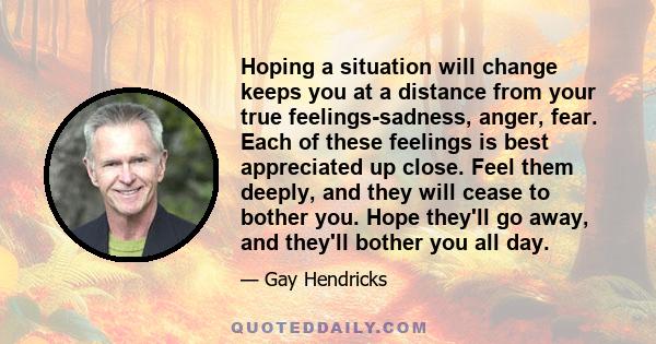 Hoping a situation will change keeps you at a distance from your true feelings-sadness, anger, fear. Each of these feelings is best appreciated up close. Feel them deeply, and they will cease to bother you. Hope they'll 