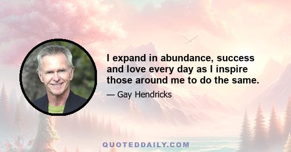 I expand in abundance, success and love every day as I inspire those around me to do the same.