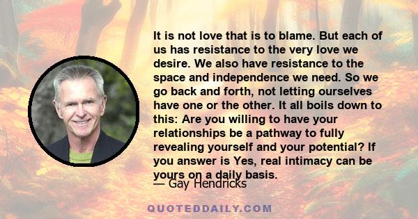 It is not love that is to blame. But each of us has resistance to the very love we desire. We also have resistance to the space and independence we need. So we go back and forth, not letting ourselves have one or the