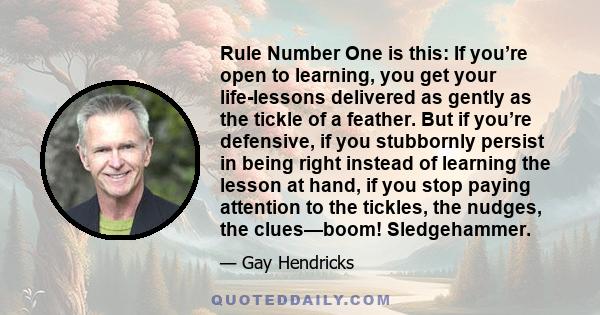 Rule Number One is this: If you’re open to learning, you get your life-lessons delivered as gently as the tickle of a feather. But if you’re defensive, if you stubbornly persist in being right instead of learning the