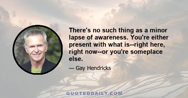 There's no such thing as a minor lapse of awareness. You're either present with what is--right here, right now--or you're someplace else.