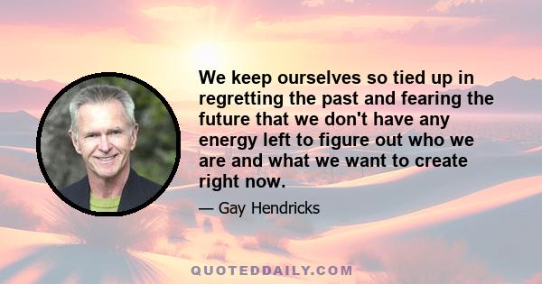 We keep ourselves so tied up in regretting the past and fearing the future that we don't have any energy left to figure out who we are and what we want to create right now.